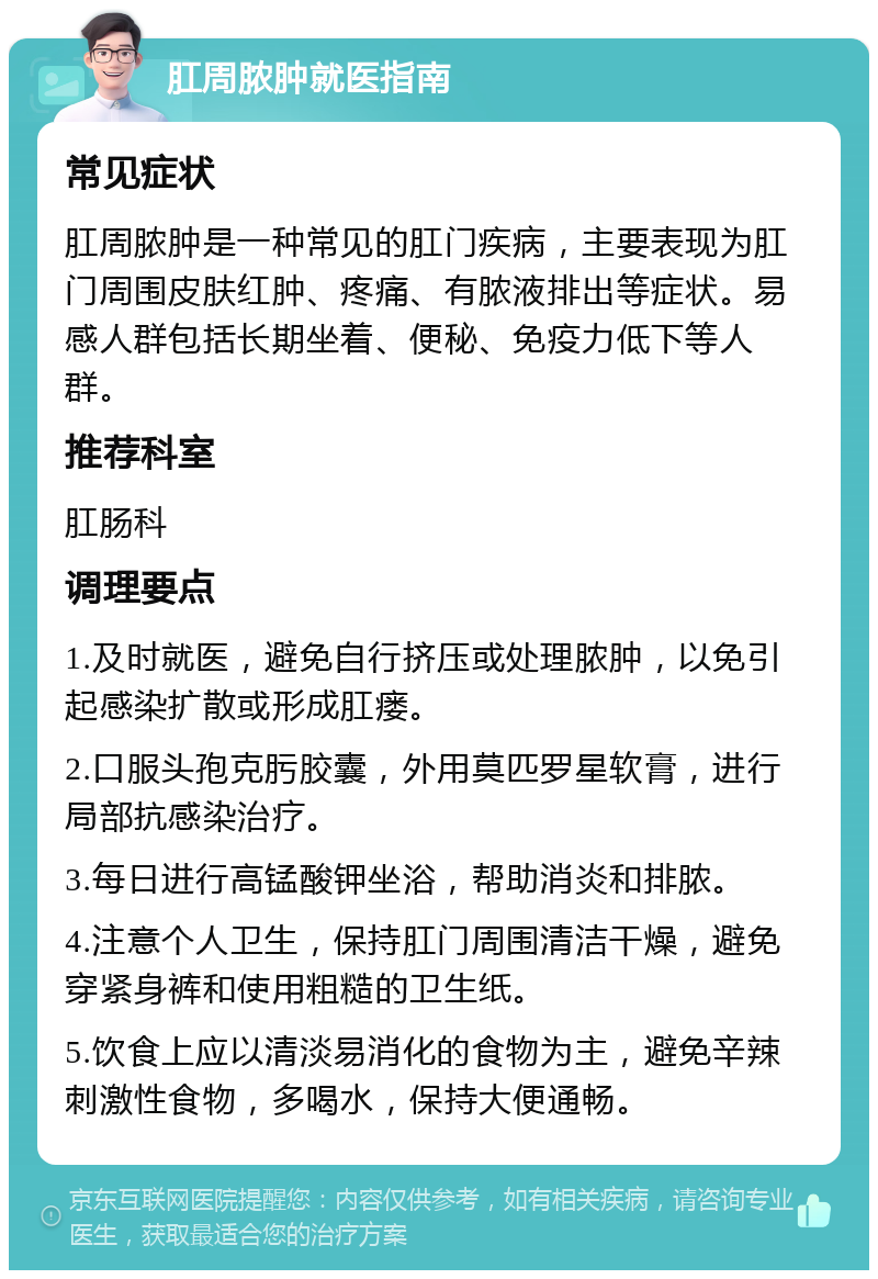 肛周脓肿就医指南 常见症状 肛周脓肿是一种常见的肛门疾病，主要表现为肛门周围皮肤红肿、疼痛、有脓液排出等症状。易感人群包括长期坐着、便秘、免疫力低下等人群。 推荐科室 肛肠科 调理要点 1.及时就医，避免自行挤压或处理脓肿，以免引起感染扩散或形成肛瘘。 2.口服头孢克肟胶囊，外用莫匹罗星软膏，进行局部抗感染治疗。 3.每日进行高锰酸钾坐浴，帮助消炎和排脓。 4.注意个人卫生，保持肛门周围清洁干燥，避免穿紧身裤和使用粗糙的卫生纸。 5.饮食上应以清淡易消化的食物为主，避免辛辣刺激性食物，多喝水，保持大便通畅。