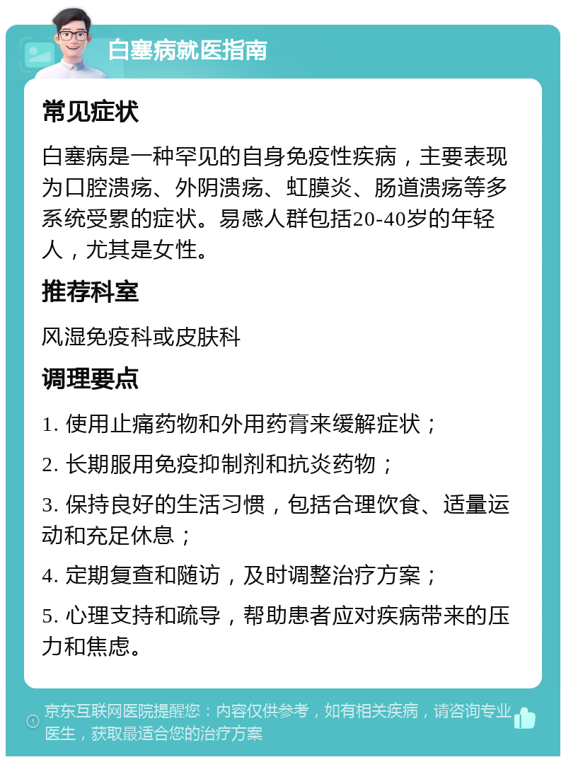 白塞病就医指南 常见症状 白塞病是一种罕见的自身免疫性疾病，主要表现为口腔溃疡、外阴溃疡、虹膜炎、肠道溃疡等多系统受累的症状。易感人群包括20-40岁的年轻人，尤其是女性。 推荐科室 风湿免疫科或皮肤科 调理要点 1. 使用止痛药物和外用药膏来缓解症状； 2. 长期服用免疫抑制剂和抗炎药物； 3. 保持良好的生活习惯，包括合理饮食、适量运动和充足休息； 4. 定期复查和随访，及时调整治疗方案； 5. 心理支持和疏导，帮助患者应对疾病带来的压力和焦虑。