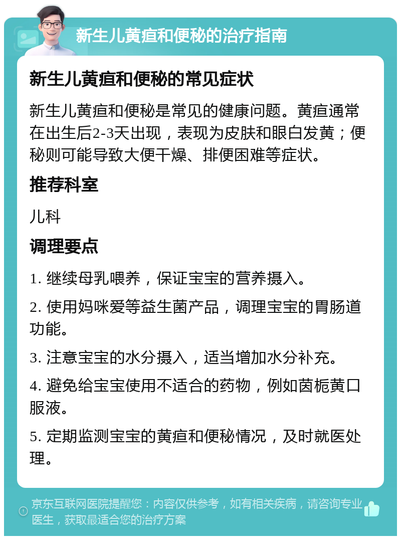 新生儿黄疸和便秘的治疗指南 新生儿黄疸和便秘的常见症状 新生儿黄疸和便秘是常见的健康问题。黄疸通常在出生后2-3天出现，表现为皮肤和眼白发黄；便秘则可能导致大便干燥、排便困难等症状。 推荐科室 儿科 调理要点 1. 继续母乳喂养，保证宝宝的营养摄入。 2. 使用妈咪爱等益生菌产品，调理宝宝的胃肠道功能。 3. 注意宝宝的水分摄入，适当增加水分补充。 4. 避免给宝宝使用不适合的药物，例如茵栀黄口服液。 5. 定期监测宝宝的黄疸和便秘情况，及时就医处理。