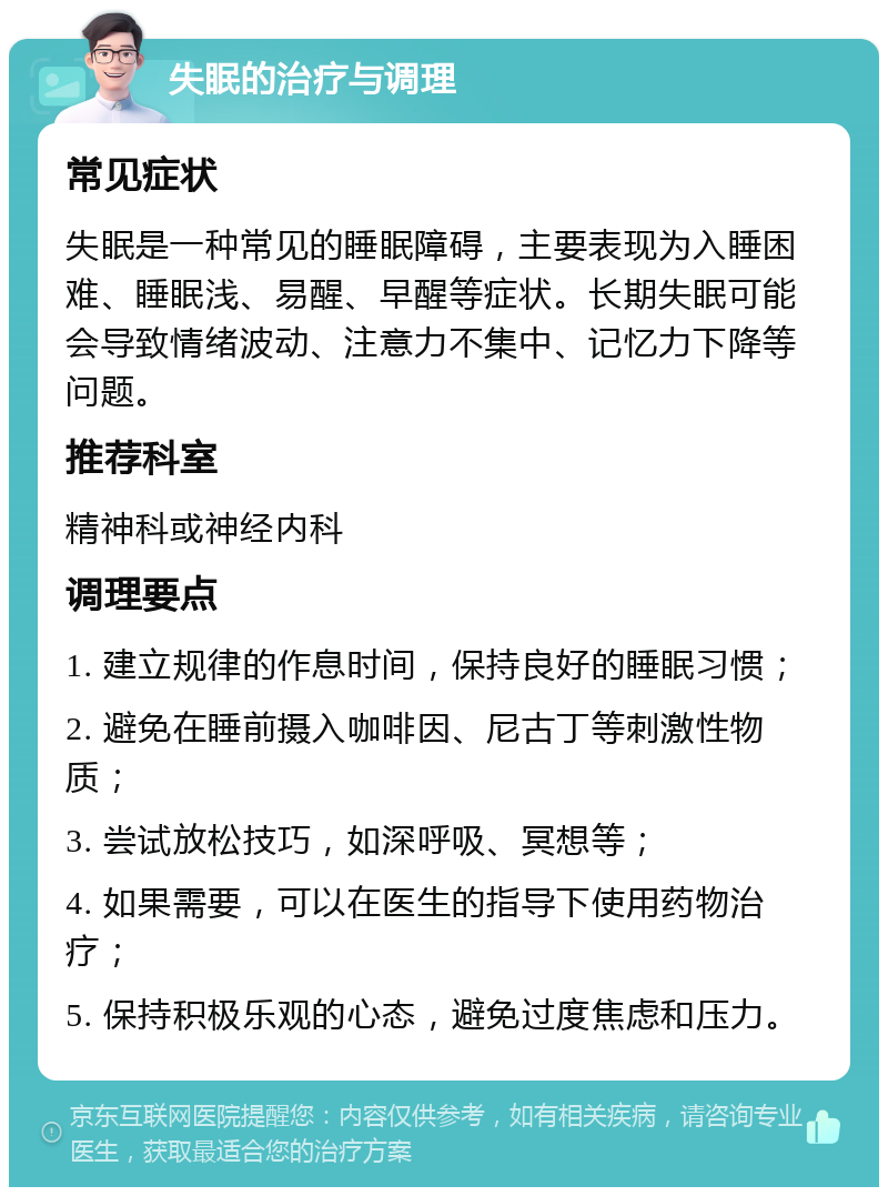 失眠的治疗与调理 常见症状 失眠是一种常见的睡眠障碍，主要表现为入睡困难、睡眠浅、易醒、早醒等症状。长期失眠可能会导致情绪波动、注意力不集中、记忆力下降等问题。 推荐科室 精神科或神经内科 调理要点 1. 建立规律的作息时间，保持良好的睡眠习惯； 2. 避免在睡前摄入咖啡因、尼古丁等刺激性物质； 3. 尝试放松技巧，如深呼吸、冥想等； 4. 如果需要，可以在医生的指导下使用药物治疗； 5. 保持积极乐观的心态，避免过度焦虑和压力。