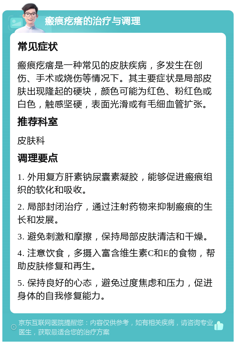 瘢痕疙瘩的治疗与调理 常见症状 瘢痕疙瘩是一种常见的皮肤疾病，多发生在创伤、手术或烧伤等情况下。其主要症状是局部皮肤出现隆起的硬块，颜色可能为红色、粉红色或白色，触感坚硬，表面光滑或有毛细血管扩张。 推荐科室 皮肤科 调理要点 1. 外用复方肝素钠尿囊素凝胶，能够促进瘢痕组织的软化和吸收。 2. 局部封闭治疗，通过注射药物来抑制瘢痕的生长和发展。 3. 避免刺激和摩擦，保持局部皮肤清洁和干燥。 4. 注意饮食，多摄入富含维生素C和E的食物，帮助皮肤修复和再生。 5. 保持良好的心态，避免过度焦虑和压力，促进身体的自我修复能力。