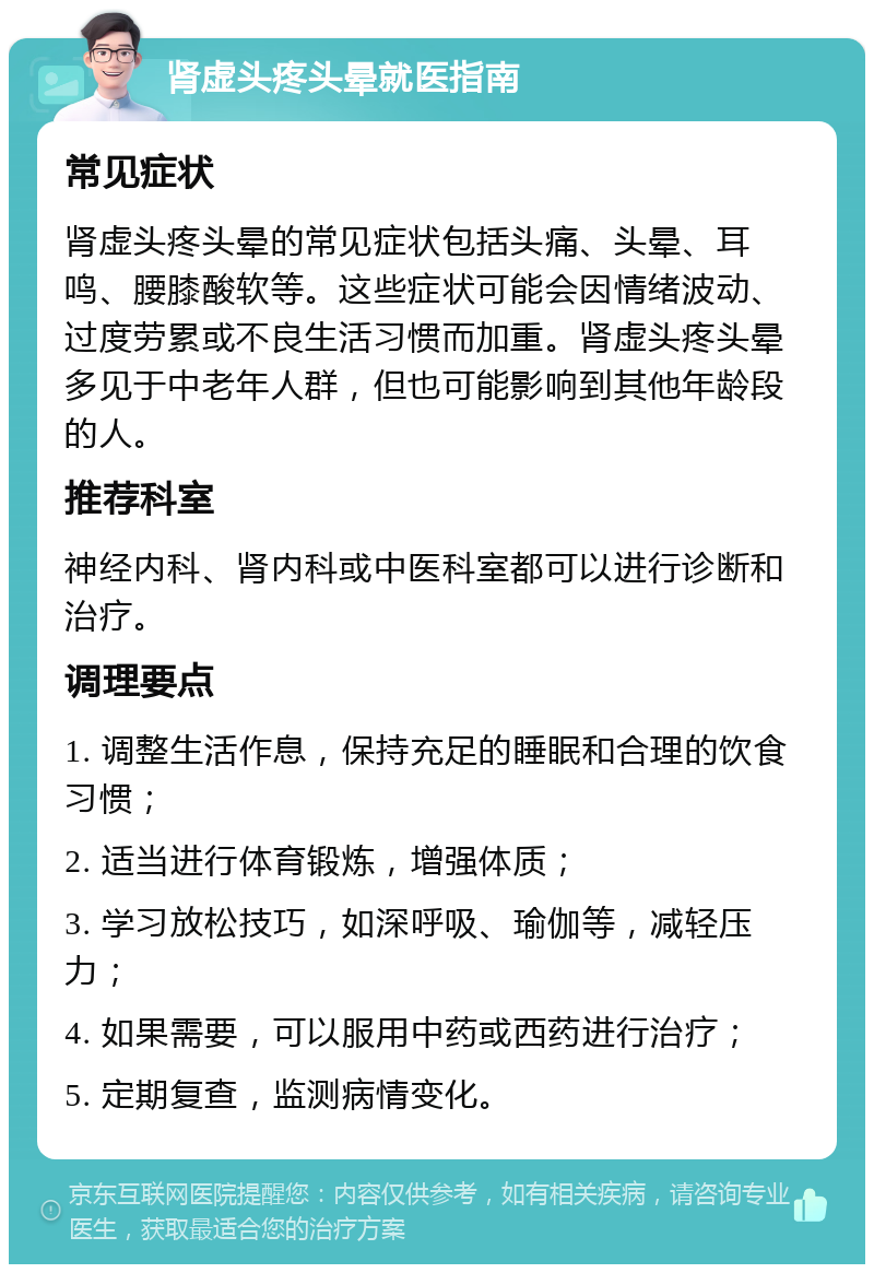 肾虚头疼头晕就医指南 常见症状 肾虚头疼头晕的常见症状包括头痛、头晕、耳鸣、腰膝酸软等。这些症状可能会因情绪波动、过度劳累或不良生活习惯而加重。肾虚头疼头晕多见于中老年人群，但也可能影响到其他年龄段的人。 推荐科室 神经内科、肾内科或中医科室都可以进行诊断和治疗。 调理要点 1. 调整生活作息，保持充足的睡眠和合理的饮食习惯； 2. 适当进行体育锻炼，增强体质； 3. 学习放松技巧，如深呼吸、瑜伽等，减轻压力； 4. 如果需要，可以服用中药或西药进行治疗； 5. 定期复查，监测病情变化。