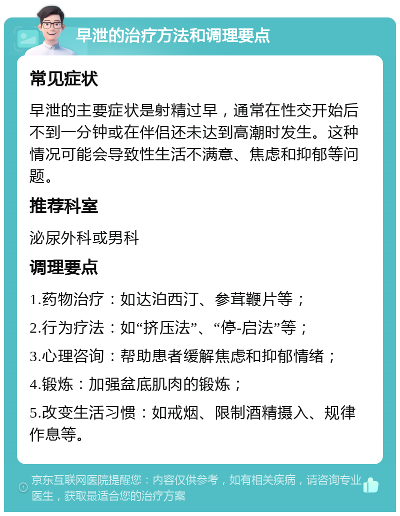 早泄的治疗方法和调理要点 常见症状 早泄的主要症状是射精过早，通常在性交开始后不到一分钟或在伴侣还未达到高潮时发生。这种情况可能会导致性生活不满意、焦虑和抑郁等问题。 推荐科室 泌尿外科或男科 调理要点 1.药物治疗：如达泊西汀、参茸鞭片等； 2.行为疗法：如“挤压法”、“停-启法”等； 3.心理咨询：帮助患者缓解焦虑和抑郁情绪； 4.锻炼：加强盆底肌肉的锻炼； 5.改变生活习惯：如戒烟、限制酒精摄入、规律作息等。