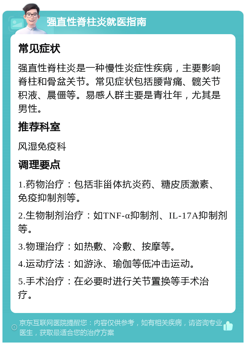 强直性脊柱炎就医指南 常见症状 强直性脊柱炎是一种慢性炎症性疾病，主要影响脊柱和骨盆关节。常见症状包括腰背痛、髋关节积液、晨僵等。易感人群主要是青壮年，尤其是男性。 推荐科室 风湿免疫科 调理要点 1.药物治疗：包括非甾体抗炎药、糖皮质激素、免疫抑制剂等。 2.生物制剂治疗：如TNF-α抑制剂、IL-17A抑制剂等。 3.物理治疗：如热敷、冷敷、按摩等。 4.运动疗法：如游泳、瑜伽等低冲击运动。 5.手术治疗：在必要时进行关节置换等手术治疗。