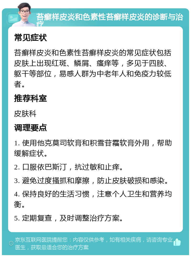 苔癣样皮炎和色素性苔癣样皮炎的诊断与治疗 常见症状 苔癣样皮炎和色素性苔癣样皮炎的常见症状包括皮肤上出现红斑、鳞屑、瘙痒等，多见于四肢、躯干等部位，易感人群为中老年人和免疫力较低者。 推荐科室 皮肤科 调理要点 1. 使用他克莫司软膏和积雪苷霜软膏外用，帮助缓解症状。 2. 口服依巴斯汀，抗过敏和止痒。 3. 避免过度搔抓和摩擦，防止皮肤破损和感染。 4. 保持良好的生活习惯，注意个人卫生和营养均衡。 5. 定期复查，及时调整治疗方案。