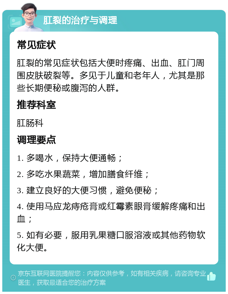 肛裂的治疗与调理 常见症状 肛裂的常见症状包括大便时疼痛、出血、肛门周围皮肤破裂等。多见于儿童和老年人，尤其是那些长期便秘或腹泻的人群。 推荐科室 肛肠科 调理要点 1. 多喝水，保持大便通畅； 2. 多吃水果蔬菜，增加膳食纤维； 3. 建立良好的大便习惯，避免便秘； 4. 使用马应龙痔疮膏或红霉素眼膏缓解疼痛和出血； 5. 如有必要，服用乳果糖口服溶液或其他药物软化大便。