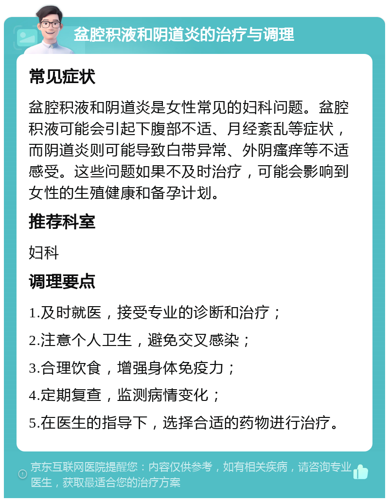 盆腔积液和阴道炎的治疗与调理 常见症状 盆腔积液和阴道炎是女性常见的妇科问题。盆腔积液可能会引起下腹部不适、月经紊乱等症状，而阴道炎则可能导致白带异常、外阴瘙痒等不适感受。这些问题如果不及时治疗，可能会影响到女性的生殖健康和备孕计划。 推荐科室 妇科 调理要点 1.及时就医，接受专业的诊断和治疗； 2.注意个人卫生，避免交叉感染； 3.合理饮食，增强身体免疫力； 4.定期复查，监测病情变化； 5.在医生的指导下，选择合适的药物进行治疗。