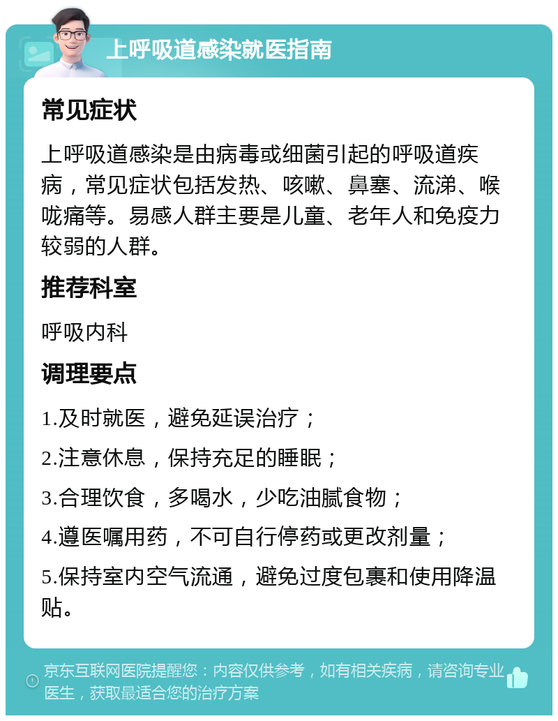 上呼吸道感染就医指南 常见症状 上呼吸道感染是由病毒或细菌引起的呼吸道疾病，常见症状包括发热、咳嗽、鼻塞、流涕、喉咙痛等。易感人群主要是儿童、老年人和免疫力较弱的人群。 推荐科室 呼吸内科 调理要点 1.及时就医，避免延误治疗； 2.注意休息，保持充足的睡眠； 3.合理饮食，多喝水，少吃油腻食物； 4.遵医嘱用药，不可自行停药或更改剂量； 5.保持室内空气流通，避免过度包裹和使用降温贴。