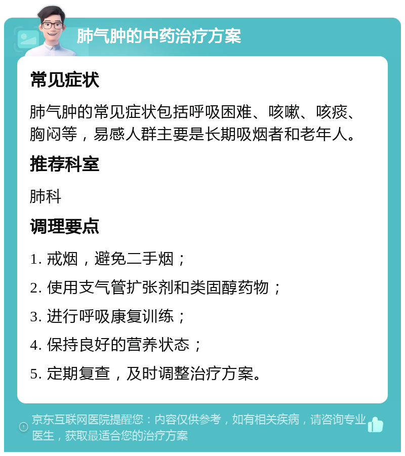 肺气肿的中药治疗方案 常见症状 肺气肿的常见症状包括呼吸困难、咳嗽、咳痰、胸闷等，易感人群主要是长期吸烟者和老年人。 推荐科室 肺科 调理要点 1. 戒烟，避免二手烟； 2. 使用支气管扩张剂和类固醇药物； 3. 进行呼吸康复训练； 4. 保持良好的营养状态； 5. 定期复查，及时调整治疗方案。