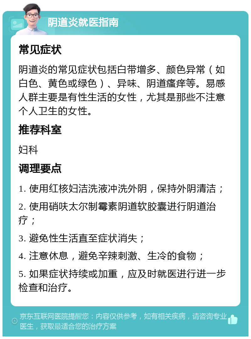 阴道炎就医指南 常见症状 阴道炎的常见症状包括白带增多、颜色异常（如白色、黄色或绿色）、异味、阴道瘙痒等。易感人群主要是有性生活的女性，尤其是那些不注意个人卫生的女性。 推荐科室 妇科 调理要点 1. 使用红核妇洁洗液冲洗外阴，保持外阴清洁； 2. 使用硝呋太尔制霉素阴道软胶囊进行阴道治疗； 3. 避免性生活直至症状消失； 4. 注意休息，避免辛辣刺激、生冷的食物； 5. 如果症状持续或加重，应及时就医进行进一步检查和治疗。