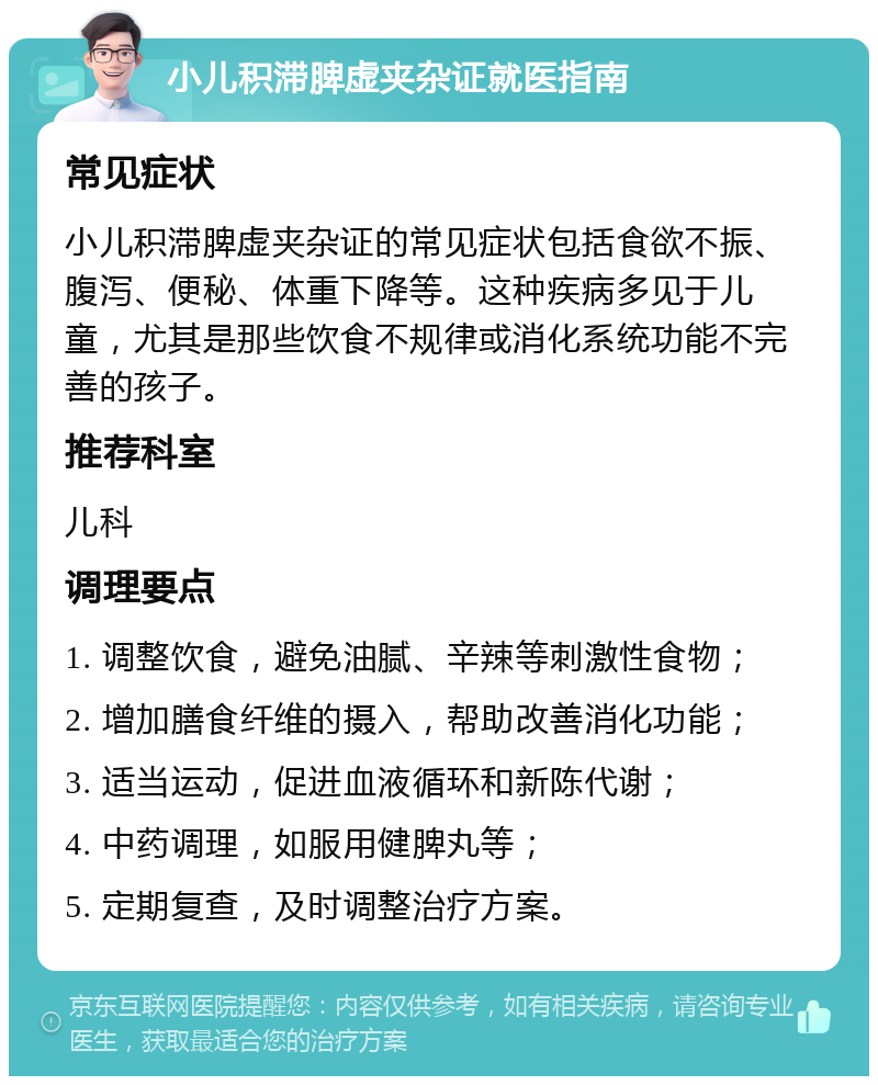 小儿积滞脾虚夹杂证就医指南 常见症状 小儿积滞脾虚夹杂证的常见症状包括食欲不振、腹泻、便秘、体重下降等。这种疾病多见于儿童，尤其是那些饮食不规律或消化系统功能不完善的孩子。 推荐科室 儿科 调理要点 1. 调整饮食，避免油腻、辛辣等刺激性食物； 2. 增加膳食纤维的摄入，帮助改善消化功能； 3. 适当运动，促进血液循环和新陈代谢； 4. 中药调理，如服用健脾丸等； 5. 定期复查，及时调整治疗方案。