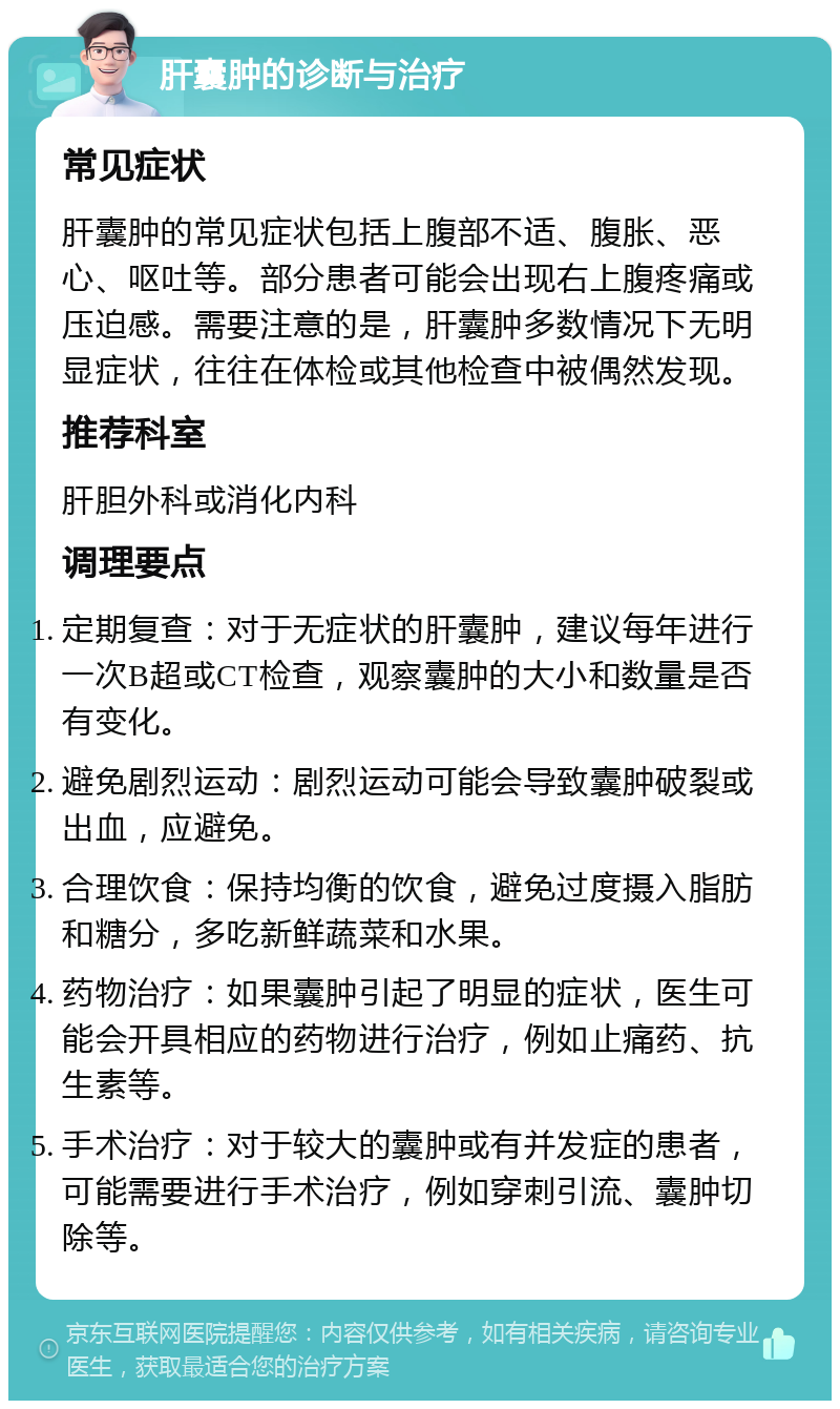 肝囊肿的诊断与治疗 常见症状 肝囊肿的常见症状包括上腹部不适、腹胀、恶心、呕吐等。部分患者可能会出现右上腹疼痛或压迫感。需要注意的是，肝囊肿多数情况下无明显症状，往往在体检或其他检查中被偶然发现。 推荐科室 肝胆外科或消化内科 调理要点 定期复查：对于无症状的肝囊肿，建议每年进行一次B超或CT检查，观察囊肿的大小和数量是否有变化。 避免剧烈运动：剧烈运动可能会导致囊肿破裂或出血，应避免。 合理饮食：保持均衡的饮食，避免过度摄入脂肪和糖分，多吃新鲜蔬菜和水果。 药物治疗：如果囊肿引起了明显的症状，医生可能会开具相应的药物进行治疗，例如止痛药、抗生素等。 手术治疗：对于较大的囊肿或有并发症的患者，可能需要进行手术治疗，例如穿刺引流、囊肿切除等。