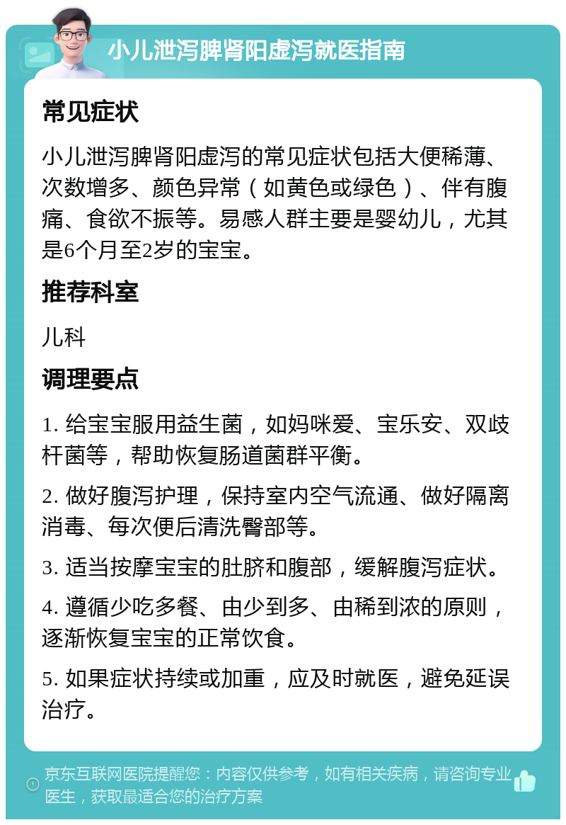 小儿泄泻脾肾阳虚泻就医指南 常见症状 小儿泄泻脾肾阳虚泻的常见症状包括大便稀薄、次数增多、颜色异常（如黄色或绿色）、伴有腹痛、食欲不振等。易感人群主要是婴幼儿，尤其是6个月至2岁的宝宝。 推荐科室 儿科 调理要点 1. 给宝宝服用益生菌，如妈咪爱、宝乐安、双歧杆菌等，帮助恢复肠道菌群平衡。 2. 做好腹泻护理，保持室内空气流通、做好隔离消毒、每次便后清洗臀部等。 3. 适当按摩宝宝的肚脐和腹部，缓解腹泻症状。 4. 遵循少吃多餐、由少到多、由稀到浓的原则，逐渐恢复宝宝的正常饮食。 5. 如果症状持续或加重，应及时就医，避免延误治疗。