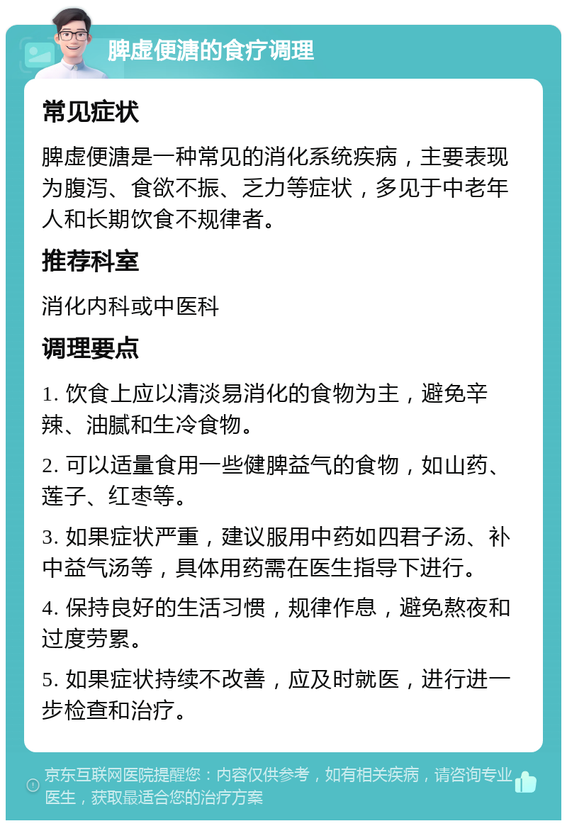 脾虚便溏的食疗调理 常见症状 脾虚便溏是一种常见的消化系统疾病，主要表现为腹泻、食欲不振、乏力等症状，多见于中老年人和长期饮食不规律者。 推荐科室 消化内科或中医科 调理要点 1. 饮食上应以清淡易消化的食物为主，避免辛辣、油腻和生冷食物。 2. 可以适量食用一些健脾益气的食物，如山药、莲子、红枣等。 3. 如果症状严重，建议服用中药如四君子汤、补中益气汤等，具体用药需在医生指导下进行。 4. 保持良好的生活习惯，规律作息，避免熬夜和过度劳累。 5. 如果症状持续不改善，应及时就医，进行进一步检查和治疗。