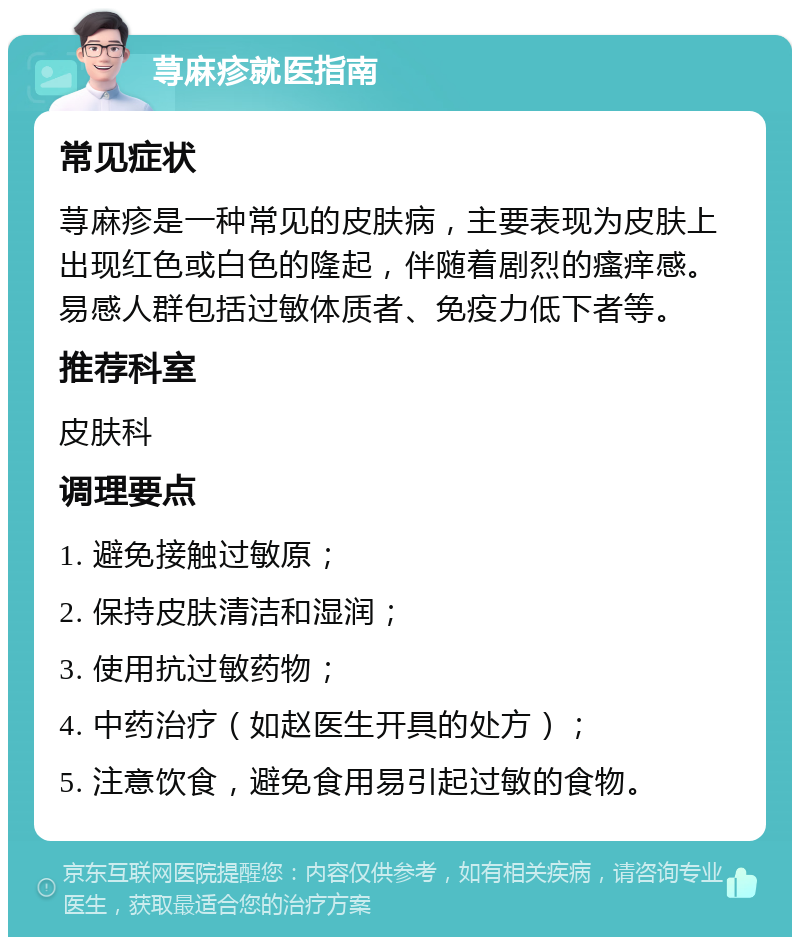 荨麻疹就医指南 常见症状 荨麻疹是一种常见的皮肤病，主要表现为皮肤上出现红色或白色的隆起，伴随着剧烈的瘙痒感。易感人群包括过敏体质者、免疫力低下者等。 推荐科室 皮肤科 调理要点 1. 避免接触过敏原； 2. 保持皮肤清洁和湿润； 3. 使用抗过敏药物； 4. 中药治疗（如赵医生开具的处方）； 5. 注意饮食，避免食用易引起过敏的食物。