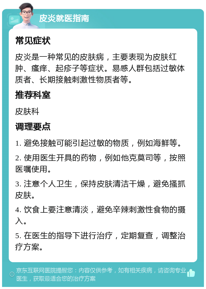 皮炎就医指南 常见症状 皮炎是一种常见的皮肤病，主要表现为皮肤红肿、瘙痒、起疹子等症状。易感人群包括过敏体质者、长期接触刺激性物质者等。 推荐科室 皮肤科 调理要点 1. 避免接触可能引起过敏的物质，例如海鲜等。 2. 使用医生开具的药物，例如他克莫司等，按照医嘱使用。 3. 注意个人卫生，保持皮肤清洁干燥，避免搔抓皮肤。 4. 饮食上要注意清淡，避免辛辣刺激性食物的摄入。 5. 在医生的指导下进行治疗，定期复查，调整治疗方案。