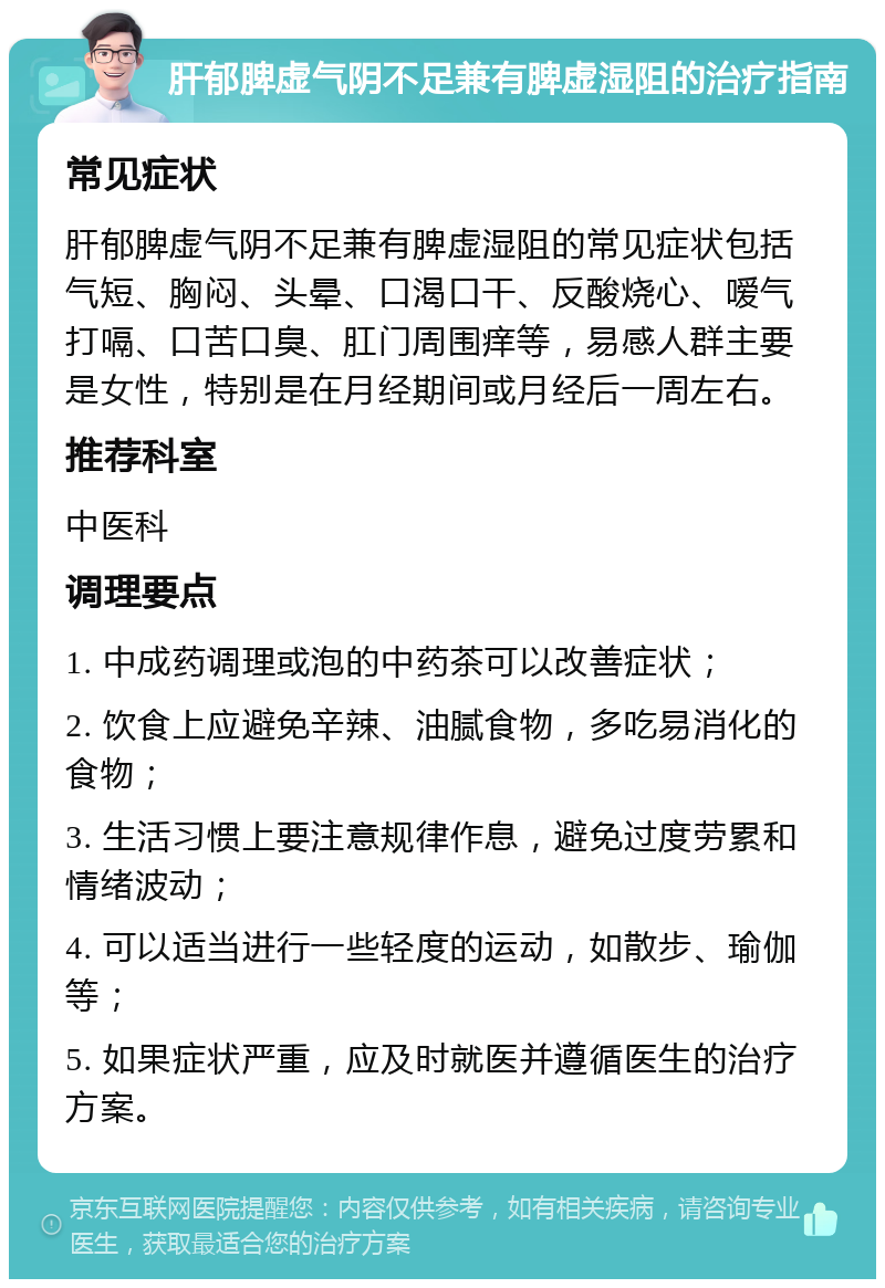 肝郁脾虚气阴不足兼有脾虚湿阻的治疗指南 常见症状 肝郁脾虚气阴不足兼有脾虚湿阻的常见症状包括气短、胸闷、头晕、口渴口干、反酸烧心、嗳气打嗝、口苦口臭、肛门周围痒等，易感人群主要是女性，特别是在月经期间或月经后一周左右。 推荐科室 中医科 调理要点 1. 中成药调理或泡的中药茶可以改善症状； 2. 饮食上应避免辛辣、油腻食物，多吃易消化的食物； 3. 生活习惯上要注意规律作息，避免过度劳累和情绪波动； 4. 可以适当进行一些轻度的运动，如散步、瑜伽等； 5. 如果症状严重，应及时就医并遵循医生的治疗方案。