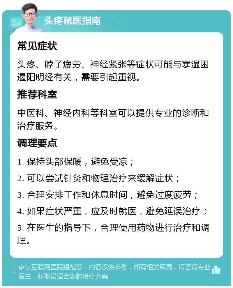 头疼就医指南 常见症状 头疼、脖子疲劳、神经紧张等症状可能与寒湿困遏阳明经有关，需要引起重视。 推荐科室 中医科、神经内科等科室可以提供专业的诊断和治疗服务。 调理要点 1. 保持头部保暖，避免受凉； 2. 可以尝试针灸和物理治疗来缓解症状； 3. 合理安排工作和休息时间，避免过度疲劳； 4. 如果症状严重，应及时就医，避免延误治疗； 5. 在医生的指导下，合理使用药物进行治疗和调理。