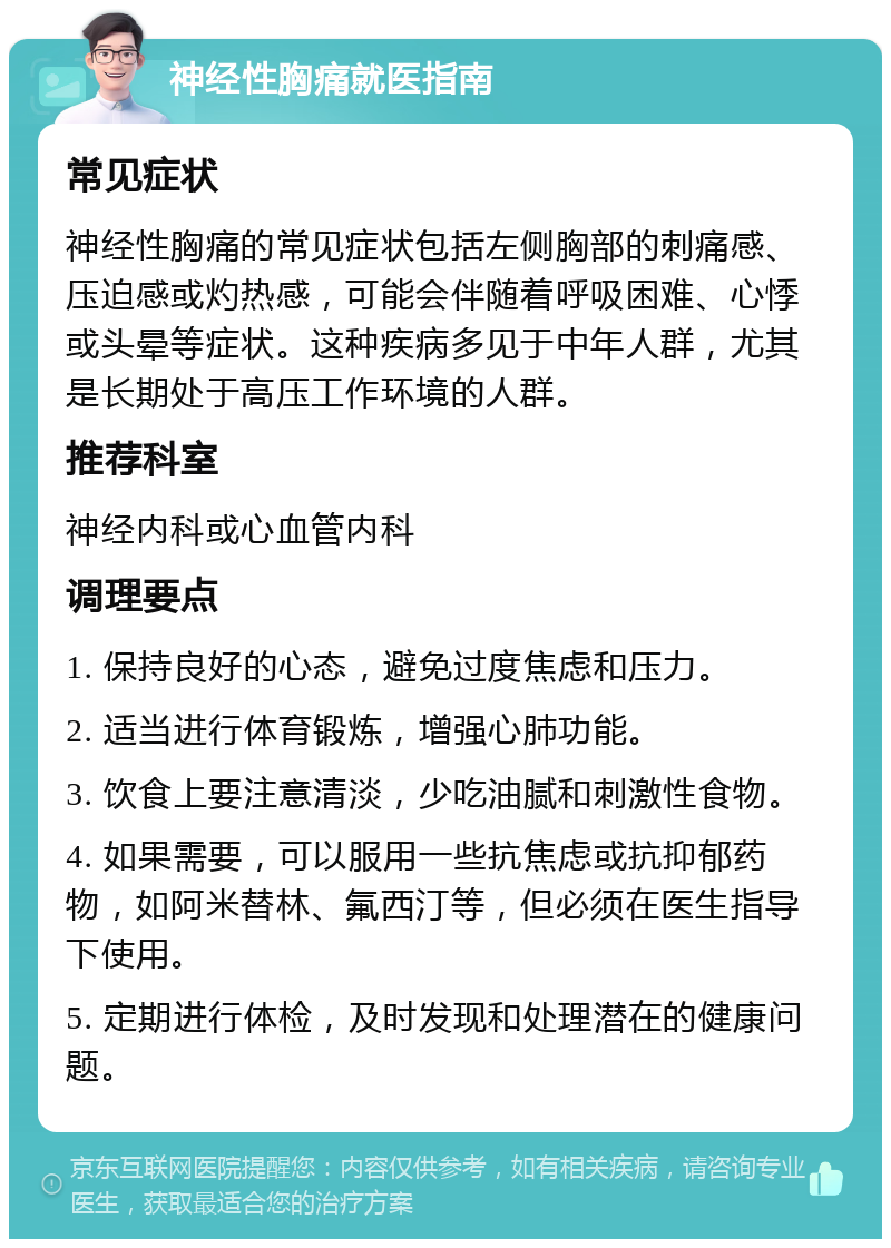 神经性胸痛就医指南 常见症状 神经性胸痛的常见症状包括左侧胸部的刺痛感、压迫感或灼热感，可能会伴随着呼吸困难、心悸或头晕等症状。这种疾病多见于中年人群，尤其是长期处于高压工作环境的人群。 推荐科室 神经内科或心血管内科 调理要点 1. 保持良好的心态，避免过度焦虑和压力。 2. 适当进行体育锻炼，增强心肺功能。 3. 饮食上要注意清淡，少吃油腻和刺激性食物。 4. 如果需要，可以服用一些抗焦虑或抗抑郁药物，如阿米替林、氟西汀等，但必须在医生指导下使用。 5. 定期进行体检，及时发现和处理潜在的健康问题。