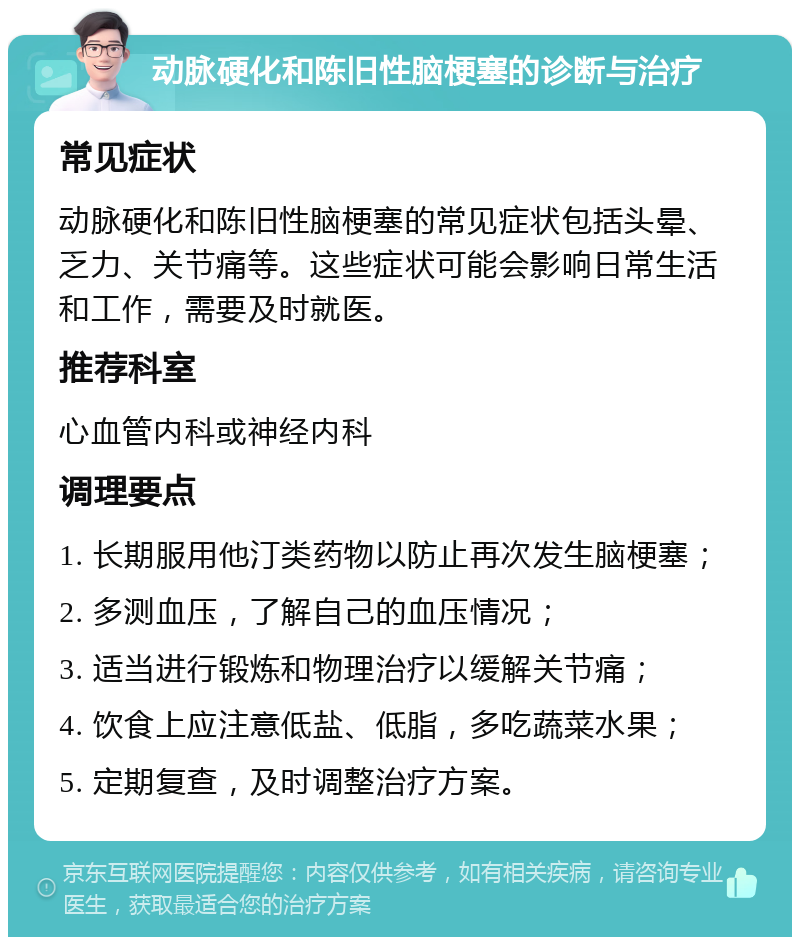 动脉硬化和陈旧性脑梗塞的诊断与治疗 常见症状 动脉硬化和陈旧性脑梗塞的常见症状包括头晕、乏力、关节痛等。这些症状可能会影响日常生活和工作，需要及时就医。 推荐科室 心血管内科或神经内科 调理要点 1. 长期服用他汀类药物以防止再次发生脑梗塞； 2. 多测血压，了解自己的血压情况； 3. 适当进行锻炼和物理治疗以缓解关节痛； 4. 饮食上应注意低盐、低脂，多吃蔬菜水果； 5. 定期复查，及时调整治疗方案。