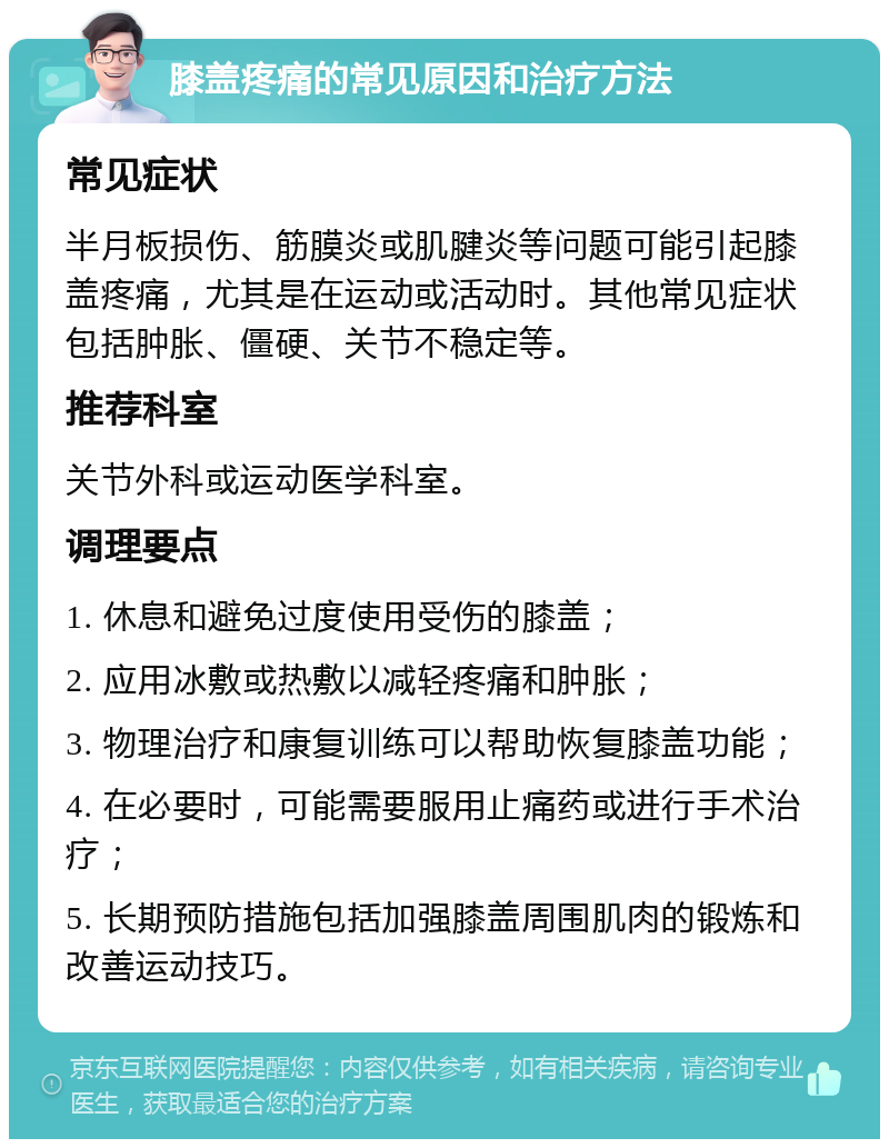 膝盖疼痛的常见原因和治疗方法 常见症状 半月板损伤、筋膜炎或肌腱炎等问题可能引起膝盖疼痛，尤其是在运动或活动时。其他常见症状包括肿胀、僵硬、关节不稳定等。 推荐科室 关节外科或运动医学科室。 调理要点 1. 休息和避免过度使用受伤的膝盖； 2. 应用冰敷或热敷以减轻疼痛和肿胀； 3. 物理治疗和康复训练可以帮助恢复膝盖功能； 4. 在必要时，可能需要服用止痛药或进行手术治疗； 5. 长期预防措施包括加强膝盖周围肌肉的锻炼和改善运动技巧。