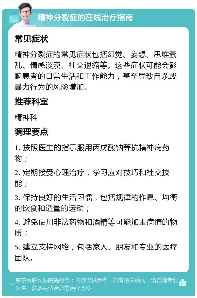 精神分裂症的在线治疗指南 常见症状 精神分裂症的常见症状包括幻觉、妄想、思维紊乱、情感淡漠、社交退缩等。这些症状可能会影响患者的日常生活和工作能力，甚至导致自杀或暴力行为的风险增加。 推荐科室 精神科 调理要点 1. 按照医生的指示服用丙戊酸钠等抗精神病药物； 2. 定期接受心理治疗，学习应对技巧和社交技能； 3. 保持良好的生活习惯，包括规律的作息、均衡的饮食和适量的运动； 4. 避免使用非法药物和酒精等可能加重病情的物质； 5. 建立支持网络，包括家人、朋友和专业的医疗团队。