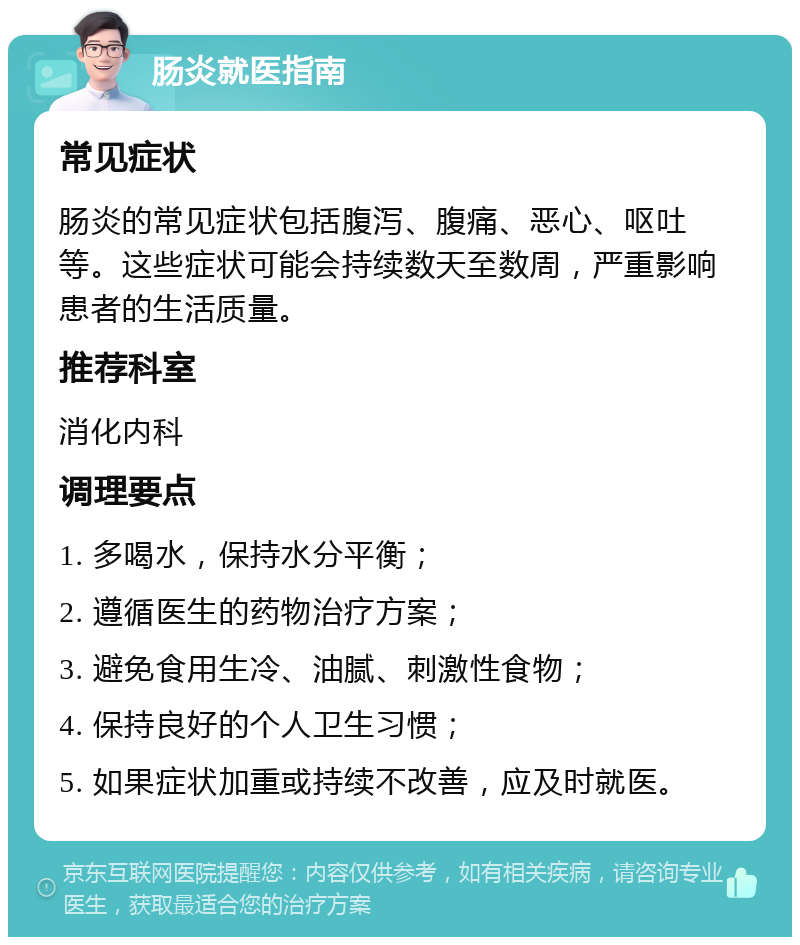 肠炎就医指南 常见症状 肠炎的常见症状包括腹泻、腹痛、恶心、呕吐等。这些症状可能会持续数天至数周，严重影响患者的生活质量。 推荐科室 消化内科 调理要点 1. 多喝水，保持水分平衡； 2. 遵循医生的药物治疗方案； 3. 避免食用生冷、油腻、刺激性食物； 4. 保持良好的个人卫生习惯； 5. 如果症状加重或持续不改善，应及时就医。