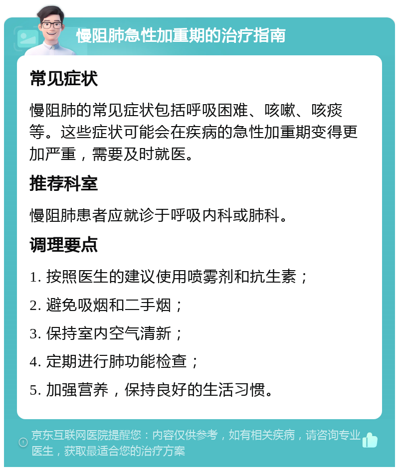 慢阻肺急性加重期的治疗指南 常见症状 慢阻肺的常见症状包括呼吸困难、咳嗽、咳痰等。这些症状可能会在疾病的急性加重期变得更加严重，需要及时就医。 推荐科室 慢阻肺患者应就诊于呼吸内科或肺科。 调理要点 1. 按照医生的建议使用喷雾剂和抗生素； 2. 避免吸烟和二手烟； 3. 保持室内空气清新； 4. 定期进行肺功能检查； 5. 加强营养，保持良好的生活习惯。