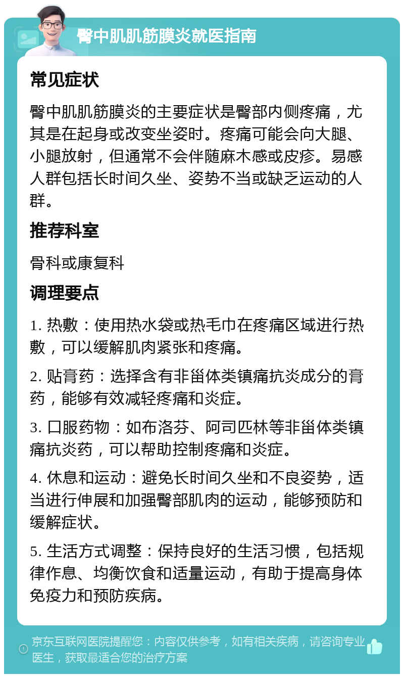 臀中肌肌筋膜炎就医指南 常见症状 臀中肌肌筋膜炎的主要症状是臀部内侧疼痛，尤其是在起身或改变坐姿时。疼痛可能会向大腿、小腿放射，但通常不会伴随麻木感或皮疹。易感人群包括长时间久坐、姿势不当或缺乏运动的人群。 推荐科室 骨科或康复科 调理要点 1. 热敷：使用热水袋或热毛巾在疼痛区域进行热敷，可以缓解肌肉紧张和疼痛。 2. 贴膏药：选择含有非甾体类镇痛抗炎成分的膏药，能够有效减轻疼痛和炎症。 3. 口服药物：如布洛芬、阿司匹林等非甾体类镇痛抗炎药，可以帮助控制疼痛和炎症。 4. 休息和运动：避免长时间久坐和不良姿势，适当进行伸展和加强臀部肌肉的运动，能够预防和缓解症状。 5. 生活方式调整：保持良好的生活习惯，包括规律作息、均衡饮食和适量运动，有助于提高身体免疫力和预防疾病。