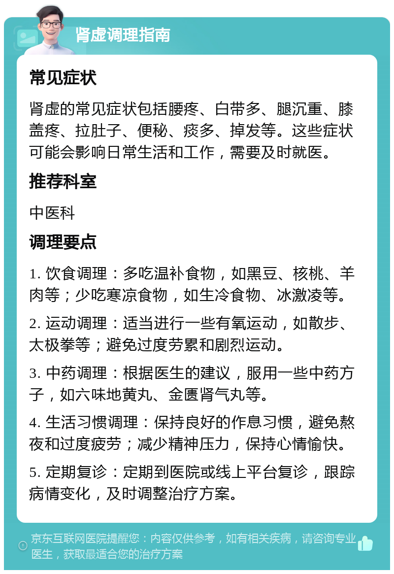 肾虚调理指南 常见症状 肾虚的常见症状包括腰疼、白带多、腿沉重、膝盖疼、拉肚子、便秘、痰多、掉发等。这些症状可能会影响日常生活和工作，需要及时就医。 推荐科室 中医科 调理要点 1. 饮食调理：多吃温补食物，如黑豆、核桃、羊肉等；少吃寒凉食物，如生冷食物、冰激凌等。 2. 运动调理：适当进行一些有氧运动，如散步、太极拳等；避免过度劳累和剧烈运动。 3. 中药调理：根据医生的建议，服用一些中药方子，如六味地黄丸、金匮肾气丸等。 4. 生活习惯调理：保持良好的作息习惯，避免熬夜和过度疲劳；减少精神压力，保持心情愉快。 5. 定期复诊：定期到医院或线上平台复诊，跟踪病情变化，及时调整治疗方案。