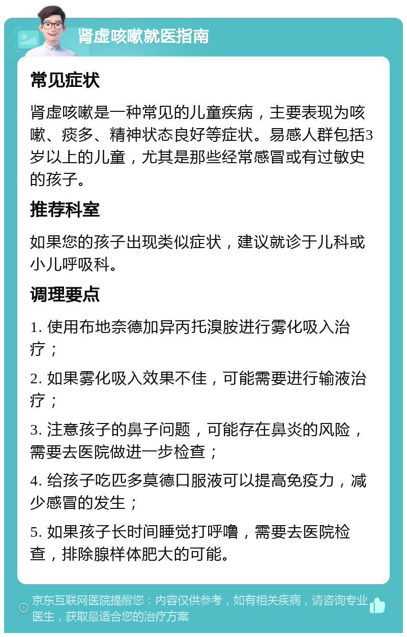 肾虚咳嗽就医指南 常见症状 肾虚咳嗽是一种常见的儿童疾病，主要表现为咳嗽、痰多、精神状态良好等症状。易感人群包括3岁以上的儿童，尤其是那些经常感冒或有过敏史的孩子。 推荐科室 如果您的孩子出现类似症状，建议就诊于儿科或小儿呼吸科。 调理要点 1. 使用布地奈德加异丙托溴胺进行雾化吸入治疗； 2. 如果雾化吸入效果不佳，可能需要进行输液治疗； 3. 注意孩子的鼻子问题，可能存在鼻炎的风险，需要去医院做进一步检查； 4. 给孩子吃匹多莫德口服液可以提高免疫力，减少感冒的发生； 5. 如果孩子长时间睡觉打呼噜，需要去医院检查，排除腺样体肥大的可能。