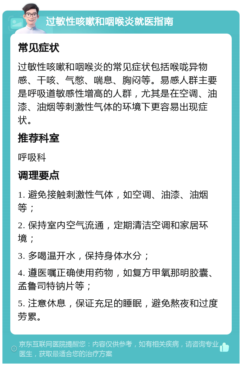 过敏性咳嗽和咽喉炎就医指南 常见症状 过敏性咳嗽和咽喉炎的常见症状包括喉咙异物感、干咳、气憋、喘息、胸闷等。易感人群主要是呼吸道敏感性增高的人群，尤其是在空调、油漆、油烟等刺激性气体的环境下更容易出现症状。 推荐科室 呼吸科 调理要点 1. 避免接触刺激性气体，如空调、油漆、油烟等； 2. 保持室内空气流通，定期清洁空调和家居环境； 3. 多喝温开水，保持身体水分； 4. 遵医嘱正确使用药物，如复方甲氧那明胶囊、孟鲁司特钠片等； 5. 注意休息，保证充足的睡眠，避免熬夜和过度劳累。