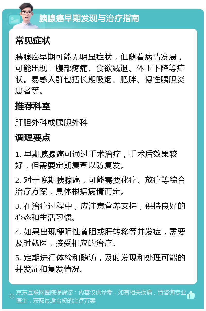 胰腺癌早期发现与治疗指南 常见症状 胰腺癌早期可能无明显症状，但随着病情发展，可能出现上腹部疼痛、食欲减退、体重下降等症状。易感人群包括长期吸烟、肥胖、慢性胰腺炎患者等。 推荐科室 肝胆外科或胰腺外科 调理要点 1. 早期胰腺癌可通过手术治疗，手术后效果较好，但需要定期复查以防复发。 2. 对于晚期胰腺癌，可能需要化疗、放疗等综合治疗方案，具体根据病情而定。 3. 在治疗过程中，应注意营养支持，保持良好的心态和生活习惯。 4. 如果出现梗阻性黄胆或肝转移等并发症，需要及时就医，接受相应的治疗。 5. 定期进行体检和随访，及时发现和处理可能的并发症和复发情况。