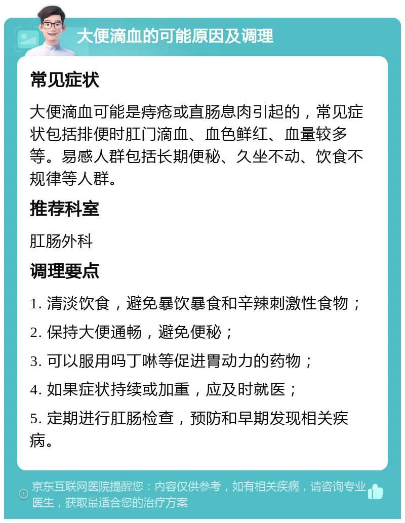 大便滴血的可能原因及调理 常见症状 大便滴血可能是痔疮或直肠息肉引起的，常见症状包括排便时肛门滴血、血色鲜红、血量较多等。易感人群包括长期便秘、久坐不动、饮食不规律等人群。 推荐科室 肛肠外科 调理要点 1. 清淡饮食，避免暴饮暴食和辛辣刺激性食物； 2. 保持大便通畅，避免便秘； 3. 可以服用吗丁啉等促进胃动力的药物； 4. 如果症状持续或加重，应及时就医； 5. 定期进行肛肠检查，预防和早期发现相关疾病。