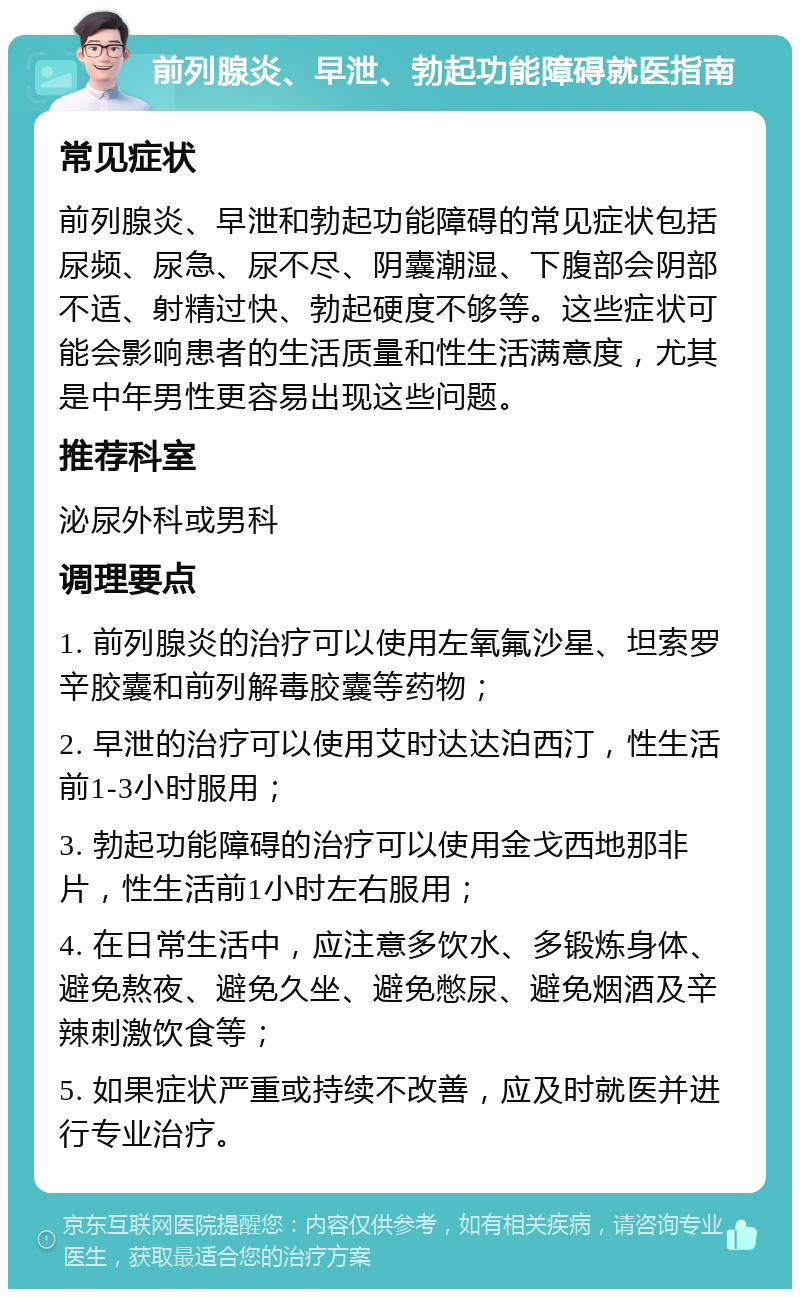 前列腺炎、早泄、勃起功能障碍就医指南 常见症状 前列腺炎、早泄和勃起功能障碍的常见症状包括尿频、尿急、尿不尽、阴囊潮湿、下腹部会阴部不适、射精过快、勃起硬度不够等。这些症状可能会影响患者的生活质量和性生活满意度，尤其是中年男性更容易出现这些问题。 推荐科室 泌尿外科或男科 调理要点 1. 前列腺炎的治疗可以使用左氧氟沙星、坦索罗辛胶囊和前列解毒胶囊等药物； 2. 早泄的治疗可以使用艾时达达泊西汀，性生活前1-3小时服用； 3. 勃起功能障碍的治疗可以使用金戈西地那非片，性生活前1小时左右服用； 4. 在日常生活中，应注意多饮水、多锻炼身体、避免熬夜、避免久坐、避免憋尿、避免烟酒及辛辣刺激饮食等； 5. 如果症状严重或持续不改善，应及时就医并进行专业治疗。