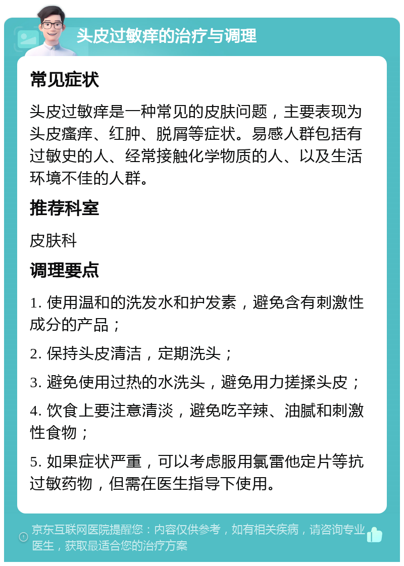 头皮过敏痒的治疗与调理 常见症状 头皮过敏痒是一种常见的皮肤问题，主要表现为头皮瘙痒、红肿、脱屑等症状。易感人群包括有过敏史的人、经常接触化学物质的人、以及生活环境不佳的人群。 推荐科室 皮肤科 调理要点 1. 使用温和的洗发水和护发素，避免含有刺激性成分的产品； 2. 保持头皮清洁，定期洗头； 3. 避免使用过热的水洗头，避免用力搓揉头皮； 4. 饮食上要注意清淡，避免吃辛辣、油腻和刺激性食物； 5. 如果症状严重，可以考虑服用氯雷他定片等抗过敏药物，但需在医生指导下使用。