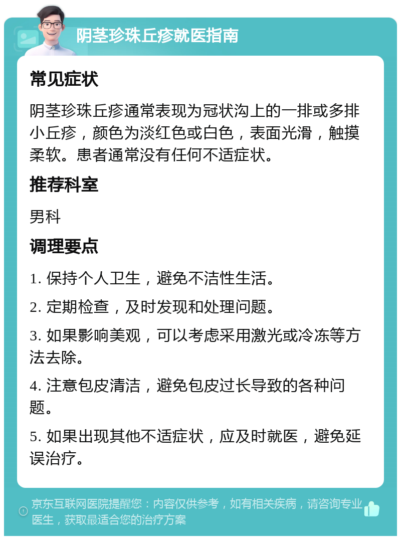 阴茎珍珠丘疹就医指南 常见症状 阴茎珍珠丘疹通常表现为冠状沟上的一排或多排小丘疹，颜色为淡红色或白色，表面光滑，触摸柔软。患者通常没有任何不适症状。 推荐科室 男科 调理要点 1. 保持个人卫生，避免不洁性生活。 2. 定期检查，及时发现和处理问题。 3. 如果影响美观，可以考虑采用激光或冷冻等方法去除。 4. 注意包皮清洁，避免包皮过长导致的各种问题。 5. 如果出现其他不适症状，应及时就医，避免延误治疗。