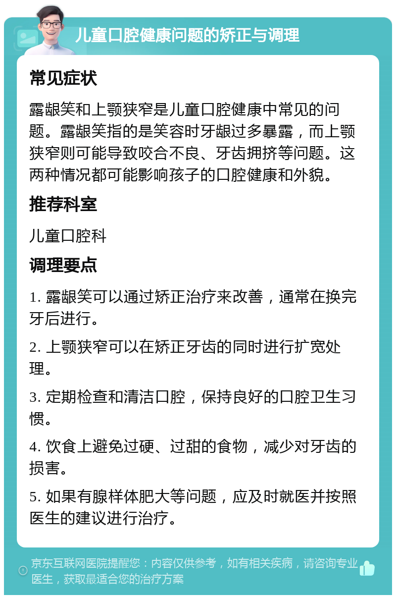 儿童口腔健康问题的矫正与调理 常见症状 露龈笑和上颚狭窄是儿童口腔健康中常见的问题。露龈笑指的是笑容时牙龈过多暴露，而上颚狭窄则可能导致咬合不良、牙齿拥挤等问题。这两种情况都可能影响孩子的口腔健康和外貌。 推荐科室 儿童口腔科 调理要点 1. 露龈笑可以通过矫正治疗来改善，通常在换完牙后进行。 2. 上颚狭窄可以在矫正牙齿的同时进行扩宽处理。 3. 定期检查和清洁口腔，保持良好的口腔卫生习惯。 4. 饮食上避免过硬、过甜的食物，减少对牙齿的损害。 5. 如果有腺样体肥大等问题，应及时就医并按照医生的建议进行治疗。