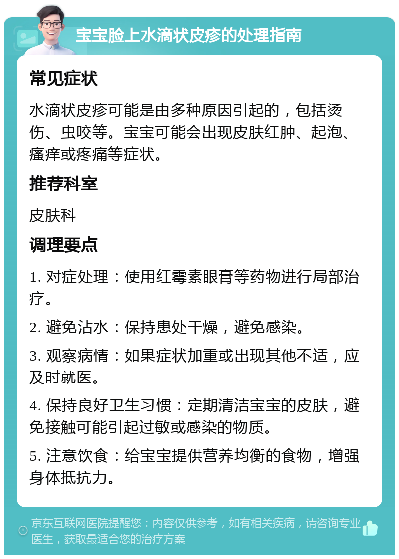 宝宝脸上水滴状皮疹的处理指南 常见症状 水滴状皮疹可能是由多种原因引起的，包括烫伤、虫咬等。宝宝可能会出现皮肤红肿、起泡、瘙痒或疼痛等症状。 推荐科室 皮肤科 调理要点 1. 对症处理：使用红霉素眼膏等药物进行局部治疗。 2. 避免沾水：保持患处干燥，避免感染。 3. 观察病情：如果症状加重或出现其他不适，应及时就医。 4. 保持良好卫生习惯：定期清洁宝宝的皮肤，避免接触可能引起过敏或感染的物质。 5. 注意饮食：给宝宝提供营养均衡的食物，增强身体抵抗力。