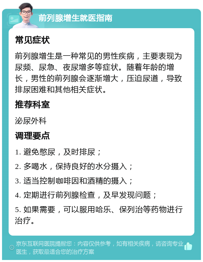 前列腺增生就医指南 常见症状 前列腺增生是一种常见的男性疾病，主要表现为尿频、尿急、夜尿增多等症状。随着年龄的增长，男性的前列腺会逐渐增大，压迫尿道，导致排尿困难和其他相关症状。 推荐科室 泌尿外科 调理要点 1. 避免憋尿，及时排尿； 2. 多喝水，保持良好的水分摄入； 3. 适当控制咖啡因和酒精的摄入； 4. 定期进行前列腺检查，及早发现问题； 5. 如果需要，可以服用哈乐、保列治等药物进行治疗。