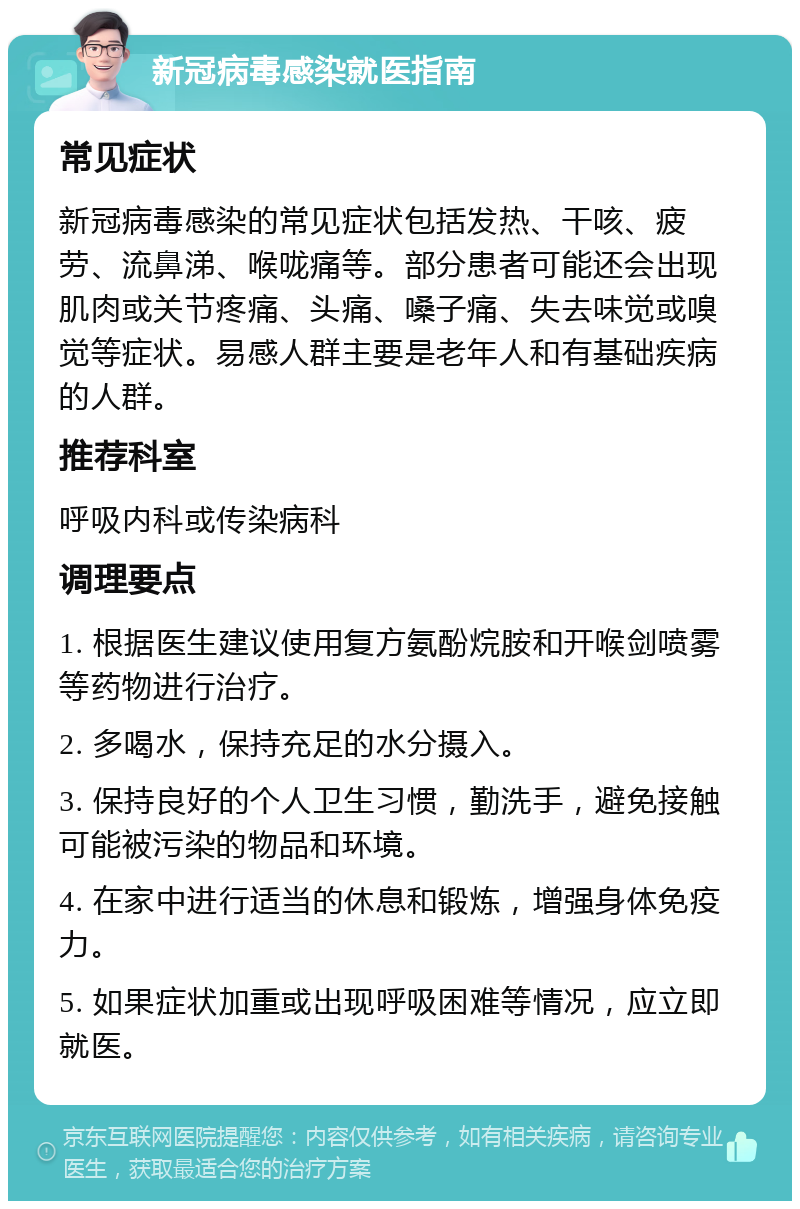 新冠病毒感染就医指南 常见症状 新冠病毒感染的常见症状包括发热、干咳、疲劳、流鼻涕、喉咙痛等。部分患者可能还会出现肌肉或关节疼痛、头痛、嗓子痛、失去味觉或嗅觉等症状。易感人群主要是老年人和有基础疾病的人群。 推荐科室 呼吸内科或传染病科 调理要点 1. 根据医生建议使用复方氨酚烷胺和开喉剑喷雾等药物进行治疗。 2. 多喝水，保持充足的水分摄入。 3. 保持良好的个人卫生习惯，勤洗手，避免接触可能被污染的物品和环境。 4. 在家中进行适当的休息和锻炼，增强身体免疫力。 5. 如果症状加重或出现呼吸困难等情况，应立即就医。