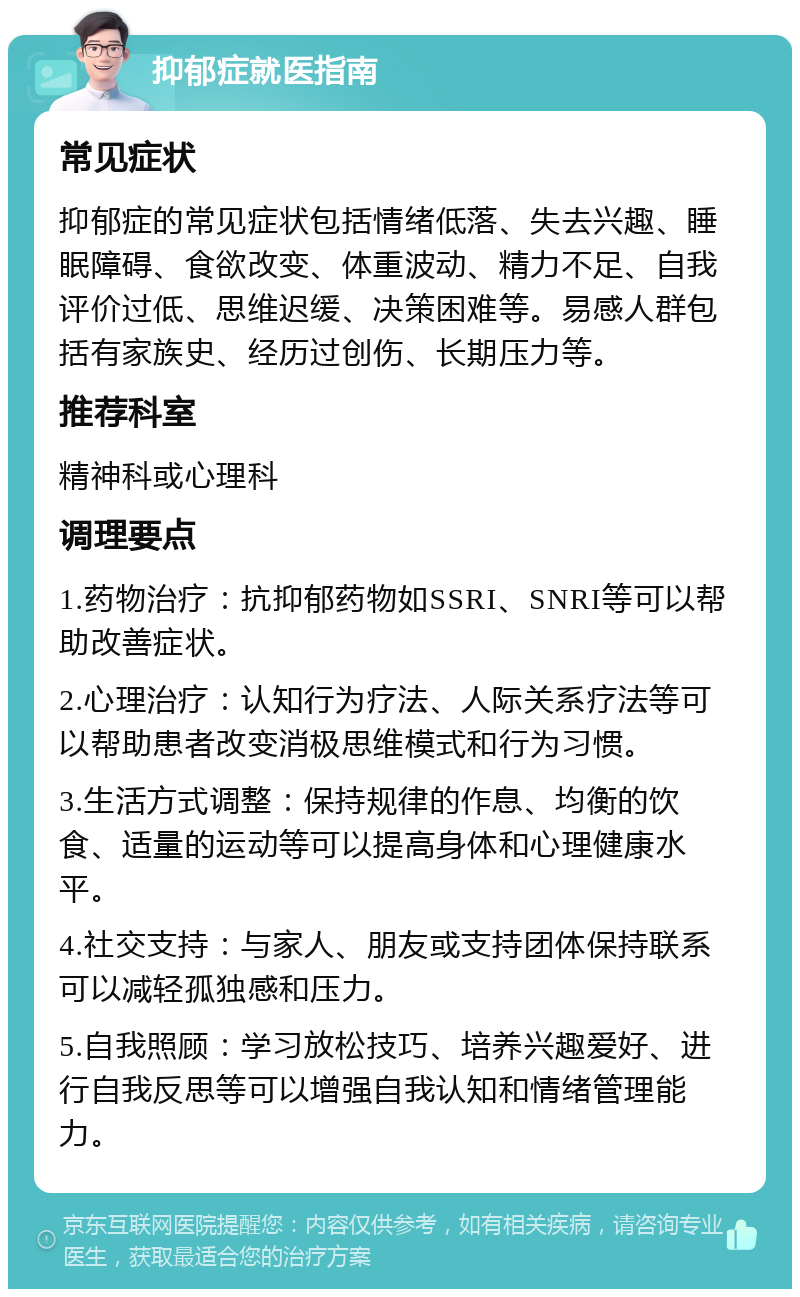 抑郁症就医指南 常见症状 抑郁症的常见症状包括情绪低落、失去兴趣、睡眠障碍、食欲改变、体重波动、精力不足、自我评价过低、思维迟缓、决策困难等。易感人群包括有家族史、经历过创伤、长期压力等。 推荐科室 精神科或心理科 调理要点 1.药物治疗：抗抑郁药物如SSRI、SNRI等可以帮助改善症状。 2.心理治疗：认知行为疗法、人际关系疗法等可以帮助患者改变消极思维模式和行为习惯。 3.生活方式调整：保持规律的作息、均衡的饮食、适量的运动等可以提高身体和心理健康水平。 4.社交支持：与家人、朋友或支持团体保持联系可以减轻孤独感和压力。 5.自我照顾：学习放松技巧、培养兴趣爱好、进行自我反思等可以增强自我认知和情绪管理能力。