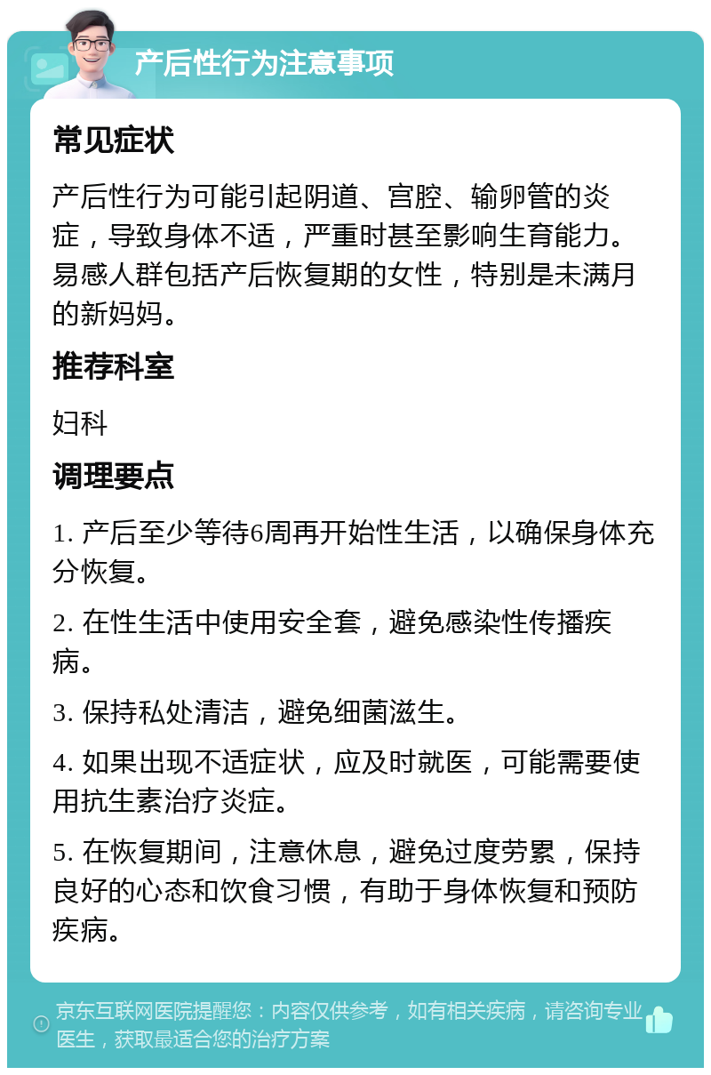 产后性行为注意事项 常见症状 产后性行为可能引起阴道、宫腔、输卵管的炎症，导致身体不适，严重时甚至影响生育能力。易感人群包括产后恢复期的女性，特别是未满月的新妈妈。 推荐科室 妇科 调理要点 1. 产后至少等待6周再开始性生活，以确保身体充分恢复。 2. 在性生活中使用安全套，避免感染性传播疾病。 3. 保持私处清洁，避免细菌滋生。 4. 如果出现不适症状，应及时就医，可能需要使用抗生素治疗炎症。 5. 在恢复期间，注意休息，避免过度劳累，保持良好的心态和饮食习惯，有助于身体恢复和预防疾病。