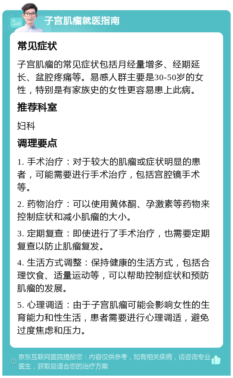 子宫肌瘤就医指南 常见症状 子宫肌瘤的常见症状包括月经量增多、经期延长、盆腔疼痛等。易感人群主要是30-50岁的女性，特别是有家族史的女性更容易患上此病。 推荐科室 妇科 调理要点 1. 手术治疗：对于较大的肌瘤或症状明显的患者，可能需要进行手术治疗，包括宫腔镜手术等。 2. 药物治疗：可以使用黄体酮、孕激素等药物来控制症状和减小肌瘤的大小。 3. 定期复查：即使进行了手术治疗，也需要定期复查以防止肌瘤复发。 4. 生活方式调整：保持健康的生活方式，包括合理饮食、适量运动等，可以帮助控制症状和预防肌瘤的发展。 5. 心理调适：由于子宫肌瘤可能会影响女性的生育能力和性生活，患者需要进行心理调适，避免过度焦虑和压力。