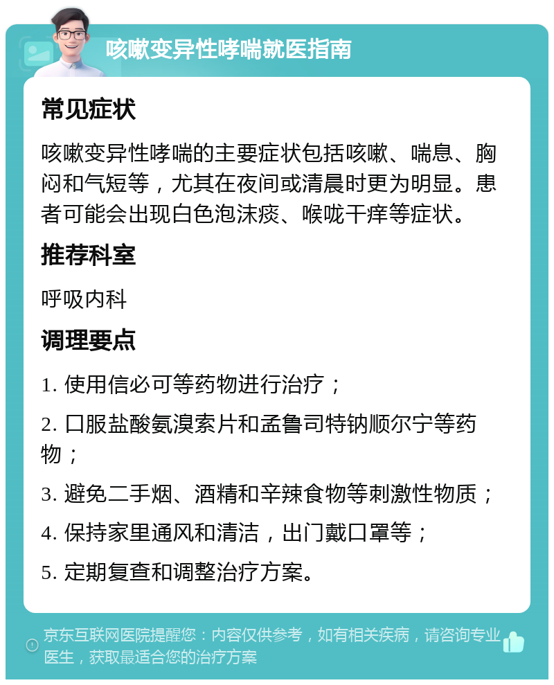 咳嗽变异性哮喘就医指南 常见症状 咳嗽变异性哮喘的主要症状包括咳嗽、喘息、胸闷和气短等，尤其在夜间或清晨时更为明显。患者可能会出现白色泡沫痰、喉咙干痒等症状。 推荐科室 呼吸内科 调理要点 1. 使用信必可等药物进行治疗； 2. 口服盐酸氨溴索片和孟鲁司特钠顺尔宁等药物； 3. 避免二手烟、酒精和辛辣食物等刺激性物质； 4. 保持家里通风和清洁，出门戴口罩等； 5. 定期复查和调整治疗方案。