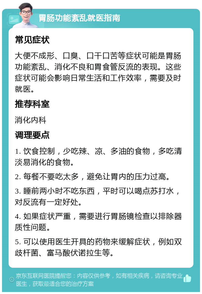 胃肠功能紊乱就医指南 常见症状 大便不成形、口臭、口干口苦等症状可能是胃肠功能紊乱、消化不良和胃食管反流的表现。这些症状可能会影响日常生活和工作效率，需要及时就医。 推荐科室 消化内科 调理要点 1. 饮食控制，少吃辣、凉、多油的食物，多吃清淡易消化的食物。 2. 每餐不要吃太多，避免让胃内的压力过高。 3. 睡前两小时不吃东西，平时可以喝点苏打水，对反流有一定好处。 4. 如果症状严重，需要进行胃肠镜检查以排除器质性问题。 5. 可以使用医生开具的药物来缓解症状，例如双歧杆菌、富马酸伏诺拉生等。