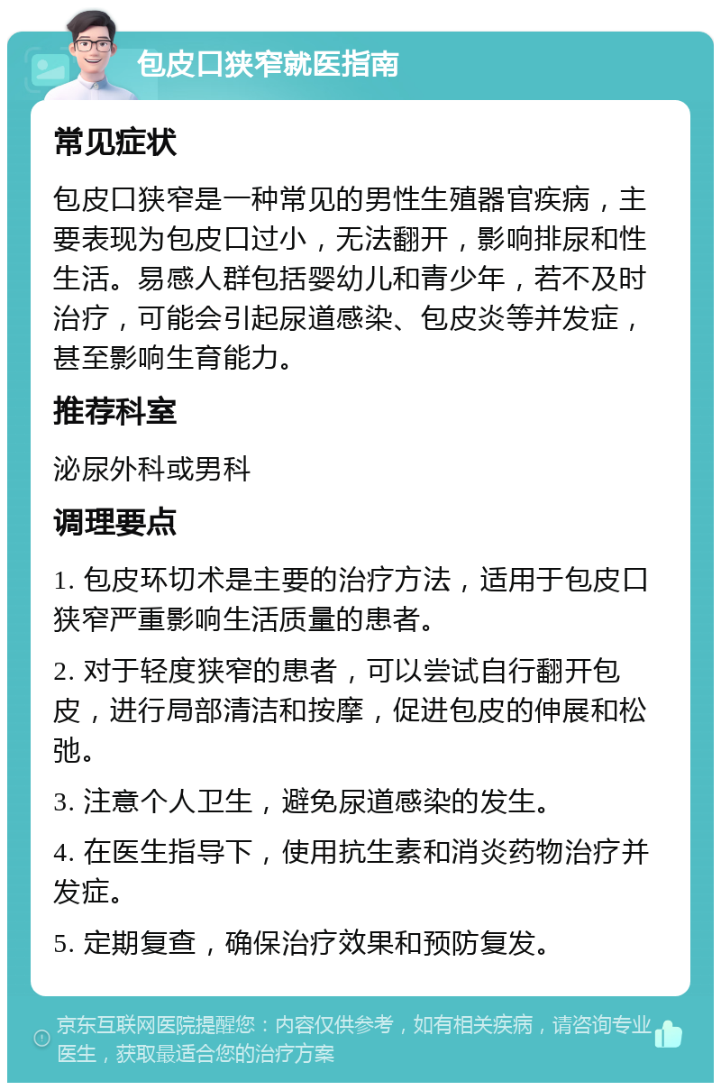 包皮口狭窄就医指南 常见症状 包皮口狭窄是一种常见的男性生殖器官疾病，主要表现为包皮口过小，无法翻开，影响排尿和性生活。易感人群包括婴幼儿和青少年，若不及时治疗，可能会引起尿道感染、包皮炎等并发症，甚至影响生育能力。 推荐科室 泌尿外科或男科 调理要点 1. 包皮环切术是主要的治疗方法，适用于包皮口狭窄严重影响生活质量的患者。 2. 对于轻度狭窄的患者，可以尝试自行翻开包皮，进行局部清洁和按摩，促进包皮的伸展和松弛。 3. 注意个人卫生，避免尿道感染的发生。 4. 在医生指导下，使用抗生素和消炎药物治疗并发症。 5. 定期复查，确保治疗效果和预防复发。