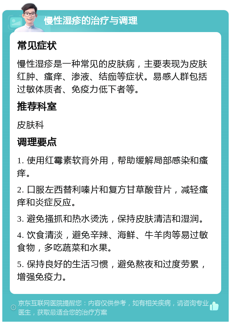 慢性湿疹的治疗与调理 常见症状 慢性湿疹是一种常见的皮肤病，主要表现为皮肤红肿、瘙痒、渗液、结痂等症状。易感人群包括过敏体质者、免疫力低下者等。 推荐科室 皮肤科 调理要点 1. 使用红霉素软膏外用，帮助缓解局部感染和瘙痒。 2. 口服左西替利嗪片和复方甘草酸苷片，减轻瘙痒和炎症反应。 3. 避免搔抓和热水烫洗，保持皮肤清洁和湿润。 4. 饮食清淡，避免辛辣、海鲜、牛羊肉等易过敏食物，多吃蔬菜和水果。 5. 保持良好的生活习惯，避免熬夜和过度劳累，增强免疫力。