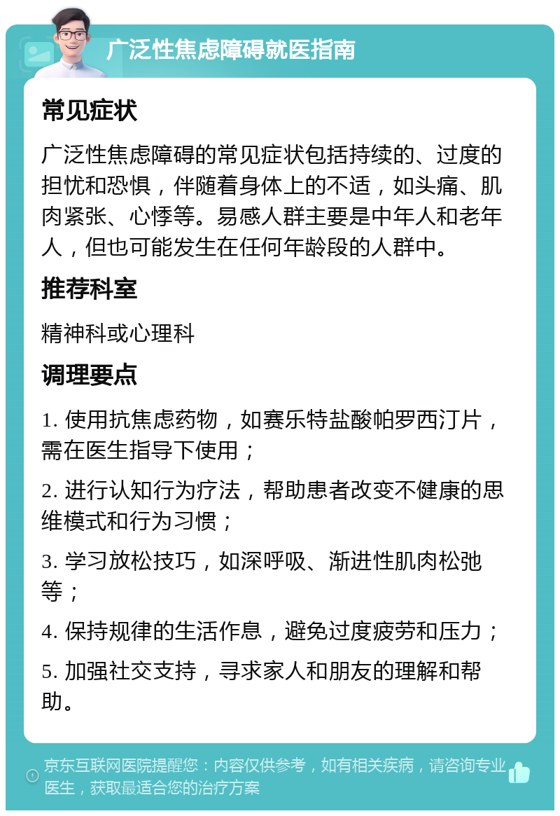 广泛性焦虑障碍就医指南 常见症状 广泛性焦虑障碍的常见症状包括持续的、过度的担忧和恐惧，伴随着身体上的不适，如头痛、肌肉紧张、心悸等。易感人群主要是中年人和老年人，但也可能发生在任何年龄段的人群中。 推荐科室 精神科或心理科 调理要点 1. 使用抗焦虑药物，如赛乐特盐酸帕罗西汀片，需在医生指导下使用； 2. 进行认知行为疗法，帮助患者改变不健康的思维模式和行为习惯； 3. 学习放松技巧，如深呼吸、渐进性肌肉松弛等； 4. 保持规律的生活作息，避免过度疲劳和压力； 5. 加强社交支持，寻求家人和朋友的理解和帮助。