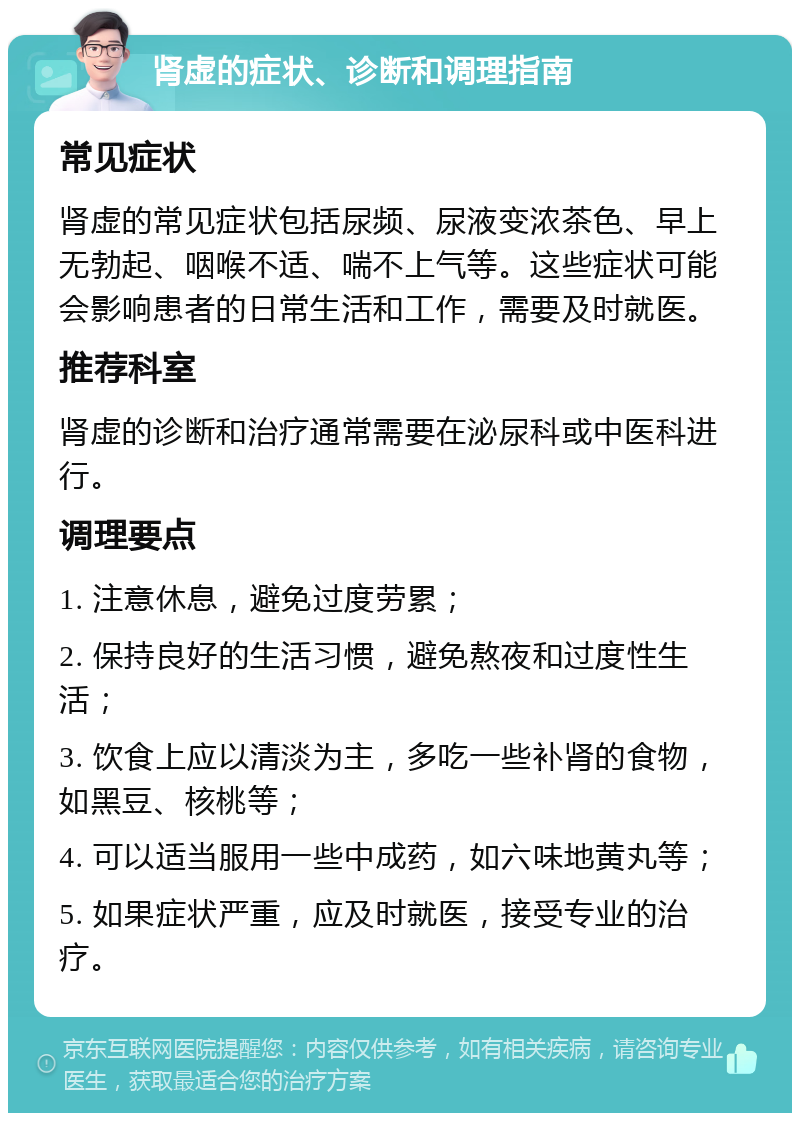 肾虚的症状、诊断和调理指南 常见症状 肾虚的常见症状包括尿频、尿液变浓茶色、早上无勃起、咽喉不适、喘不上气等。这些症状可能会影响患者的日常生活和工作，需要及时就医。 推荐科室 肾虚的诊断和治疗通常需要在泌尿科或中医科进行。 调理要点 1. 注意休息，避免过度劳累； 2. 保持良好的生活习惯，避免熬夜和过度性生活； 3. 饮食上应以清淡为主，多吃一些补肾的食物，如黑豆、核桃等； 4. 可以适当服用一些中成药，如六味地黄丸等； 5. 如果症状严重，应及时就医，接受专业的治疗。